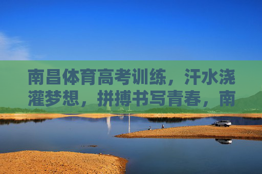 南昌体育高考训练，汗水浇灌梦想，拼搏书写青春，南昌体育高考，汗水浇灌梦想，拼搏书写青春