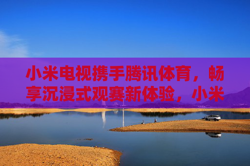小米电视携手腾讯体育，畅享沉浸式观赛新体验，小米电视×腾讯体育，沉浸式观赛新体验