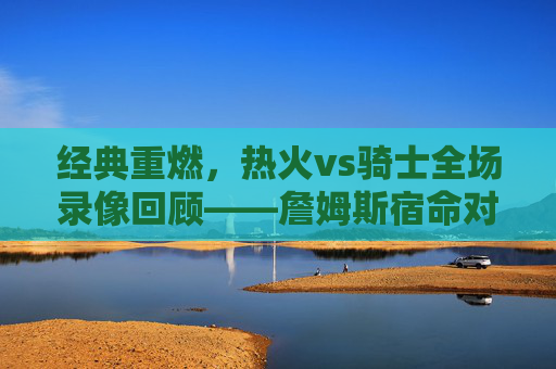 经典重燃，热火vs骑士全场录像回顾——詹姆斯宿命对决的每一秒都值得细品，经典重燃，热火vs骑士詹姆斯宿命对决全场录像回顾