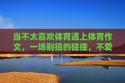 当不太喜欢体育遇上体育作文，一场别扭的碰撞，不爱体育遇上体育作文，一场别扭的碰撞