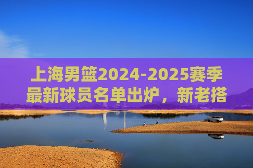 上海男篮2024-2025赛季最新球员名单出炉,新老搭配冲击更高目标,上海男篮2024-2025赛季名单出炉,新老搭配冲击更高目标 上海男篮2024-2025赛季最新球员名单出炉,新老搭配冲击更高目标,上海男篮2024-2025赛季名单出炉,新老搭配冲击更高目标