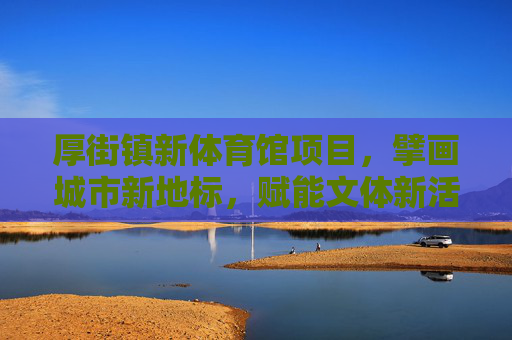 厚街镇新体育馆项目，擘画城市新地标，赋能文体新活力，厚街新体育馆，城市新地标赋能文体新活力