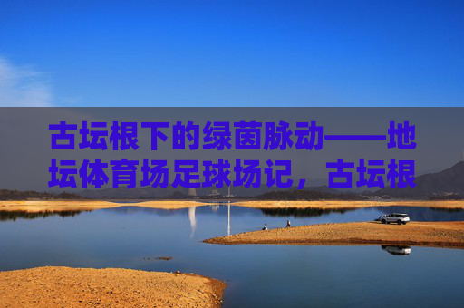 古坛根下的绿茵脉动——地坛体育场足球场记,古坛根下的绿茵脉动 古坛根下的绿茵脉动——地坛体育场足球场记,古坛根下的绿茵脉动