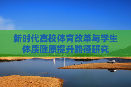 新时代高校体育改革与学生体质健康提升路径研究 新时代高校体育改革与学生体质健康提升路径研究