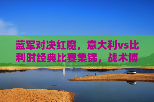 蓝军对决红魔，意大利vs比利时经典比赛集锦，战术博弈与足球激情的盛宴，蓝军红魔经典对决，意大利vs比利时战术博弈与足球盛宴