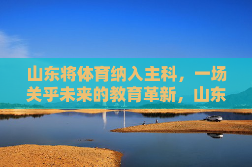 山东将体育纳入主科，一场关乎未来的教育革新，山东体育纳入主科，未来教育的革新之举