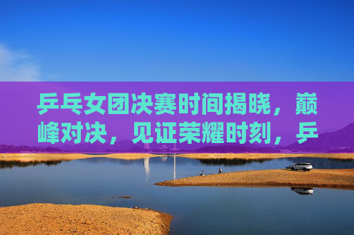 乒乓女团决赛时间揭晓,巅峰对决,见证荣耀时刻,乒乓女团决赛时间揭晓,巅峰对决见证荣耀时刻 乒乓女团决赛时间揭晓,巅峰对决,见证荣耀时刻,乒乓女团决赛时间揭晓,巅峰对决见证荣耀时刻