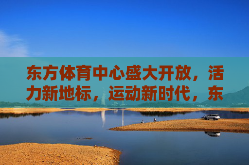 东方体育中心盛大开放，活力新地标，运动新时代，东方体育中心盛大开放，活力新地标引领运动新时代