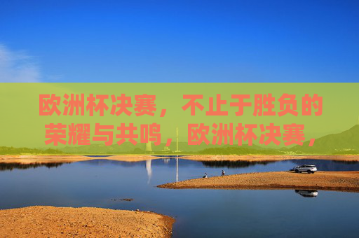 欧洲杯决赛，不止于胜负的荣耀与共鸣，欧洲杯决赛，荣耀共鸣，不止于胜负