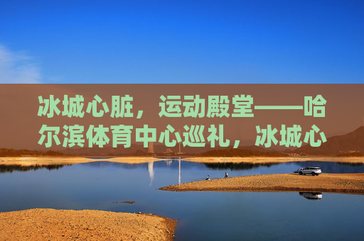 冰城心脏,运动殿堂——哈尔滨体育中心巡礼,冰城心脏,运动殿堂——哈尔滨体育中心巡礼 冰城心脏,运动殿堂——哈尔滨体育中心巡礼,冰城心脏,运动殿堂——哈尔滨体育中心巡礼