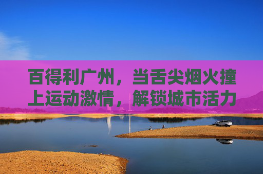 百得利广州,当舌尖烟火撞上运动激情,解锁城市活力新图景,百得利广州,舌尖烟火撞运动激情,解锁城市活力新图景 百得利广州,当舌尖烟火撞上运动激情,解锁城市活力新图景,百得利广州,舌尖烟火撞运动激情,解锁城市活力新图景