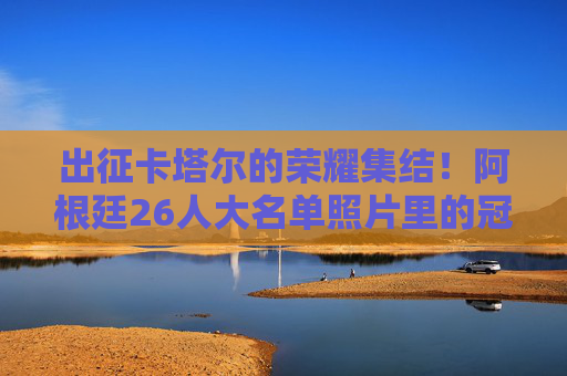 出征卡塔尔的荣耀集结！阿根廷26人大名单照片里的冠军拼图，荣耀出征卡塔尔！阿根廷26人冠军拼图