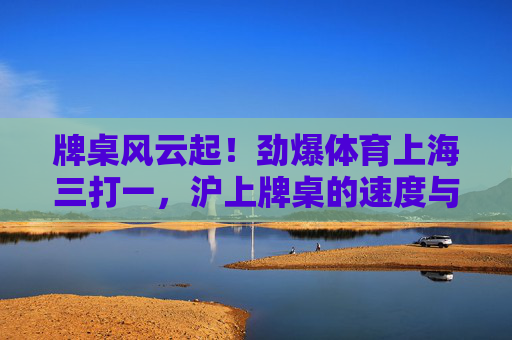 牌桌风云起！劲爆体育上海三打一，沪上牌桌的速度与激情，沪上牌桌风云，三打一的速度与激情