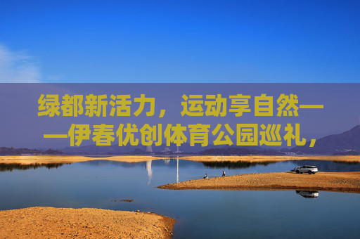 绿都新活力，运动享自然——伊春优创体育公园巡礼，绿都新活力，运动享自然——伊春优创体育公园巡礼