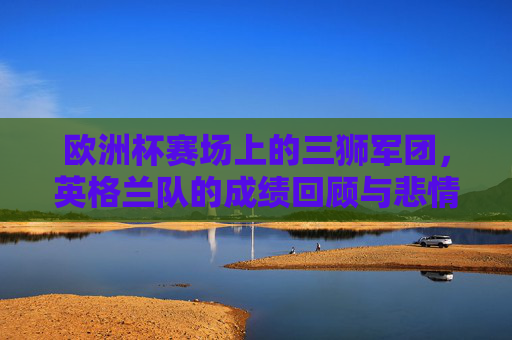 欧洲杯赛场上的三狮军团，英格兰队的成绩回顾与悲情宿命，欧洲杯三狮军团，成绩回顾与悲情宿命