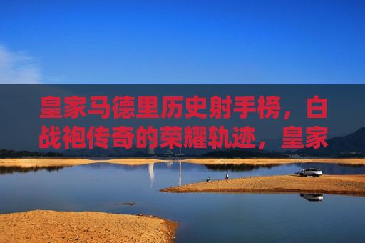 皇家马德里历史射手榜，白战袍传奇的荣耀轨迹，皇家马德里历史射手榜，白战袍传奇的荣耀轨迹