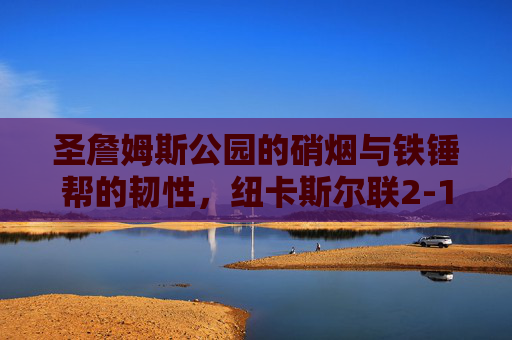 圣詹姆斯公园的硝烟与铁锤帮的韧性,纽卡斯尔联2-1险胜西汉姆联,英超争四关键战,圣詹姆斯公园硝烟弥漫,纽卡2-1险胜铁锤帮,英超争四关键战告捷 圣詹姆斯公园的硝烟与铁锤帮的韧性,纽卡斯尔联2-1险胜西汉姆联,英超争四关键战,圣詹姆斯公园硝烟弥漫,纽卡2-1险胜铁锤帮,英超争四关键战告捷
