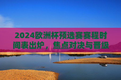 2024欧洲杯预选赛赛程时间表出炉,焦点对决与晋级之路解析,2024欧洲杯预选赛赛程出炉,焦点对决与晋级之路解析 2024欧洲杯预选赛赛程时间表出炉,焦点对决与晋级之路解析,2024欧洲杯预选赛赛程出炉,焦点对决与晋级之路解析