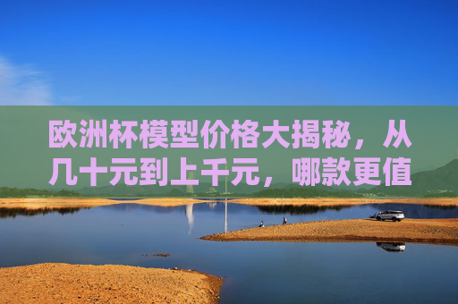 欧洲杯模型价格大揭秘,从几十元到上千元,哪款更值得入手?欧洲杯模型价格大揭秘,几十到上千元,哪款更值得入手? 欧洲杯模型价格大揭秘,从几十元到上千元,哪款更值得入手?欧洲杯模型价格大揭秘,几十到上千元,哪款更值得入手?