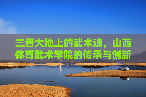 三晋大地上的武术魂,山西体育武术学院的传承与创新,三晋武术魂,山西体育武术学院的传承与创新 三晋大地上的武术魂,山西体育武术学院的传承与创新,三晋武术魂,山西体育武术学院的传承与创新