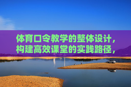 体育口令教学的整体设计，构建高效课堂的实践路径，体育口令教学整体设计，高效课堂构建的实践路径