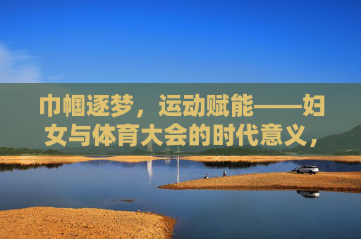 巾帼逐梦，运动赋能——妇女与体育大会的时代意义，巾帼逐梦，运动赋能——妇女与体育大会的时代意义