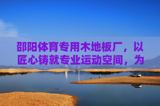 邵阳体育专用木地板厂,以匠心铸就专业运动空间,为体育事业添彩,匠心铸就专业运动空间——邵阳体育专用木地板 邵阳体育专用木地板厂,以匠心铸就专业运动空间,为体育事业添彩,匠心铸就专业运动空间——邵阳体育专用木地板