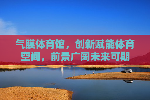 气膜体育馆,创新赋能体育空间,前景广阔未来可期 气膜体育馆,创新赋能体育空间,前景广阔未来可期