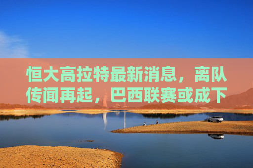 恒大高拉特最新消息,离队传闻再起,巴西联赛或成下一站?恒大高拉特最新,离队传闻再起,巴西联赛或成下一站? 恒大高拉特最新消息,离队传闻再起,巴西联赛或成下一站?恒大高拉特最新,离队传闻再起,巴西联赛或成下一站?