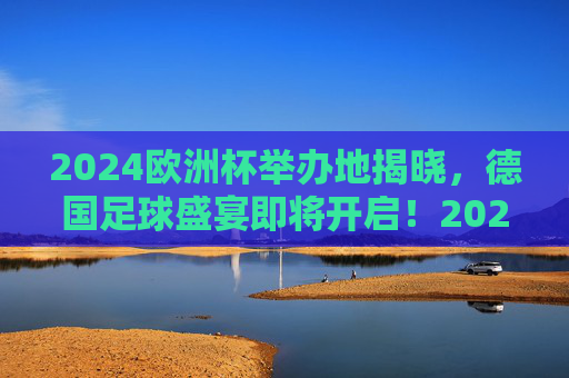 2024欧洲杯举办地揭晓,德国足球盛宴即将开启!2024欧洲杯德国揭幕,足球盛宴即将开启 2024欧洲杯举办地揭晓,德国足球盛宴即将开启!2024欧洲杯德国揭幕,足球盛宴即将开启