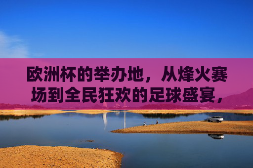 欧洲杯的举办地，从烽火赛场到全民狂欢的足球盛宴，欧洲杯举办地，从烽火赛场到全民狂欢的足球盛宴