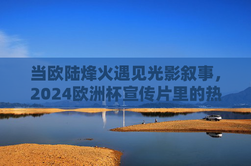 当欧陆烽火遇见光影叙事,2024欧洲杯宣传片里的热血与诗篇,欧陆烽火遇光影,2024欧洲杯宣传片的热血诗篇 当欧陆烽火遇见光影叙事,2024欧洲杯宣传片里的热血与诗篇,欧陆烽火遇光影,2024欧洲杯宣传片的热血诗篇
