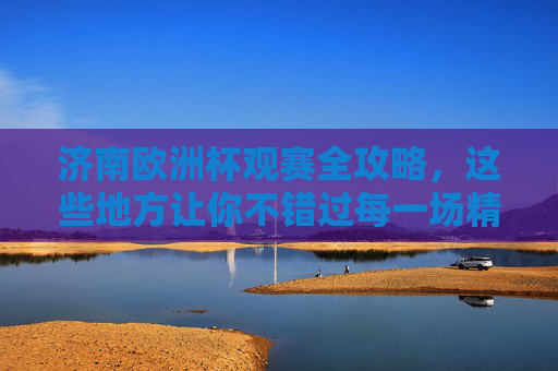 济南欧洲杯观赛全攻略，这些地方让你不错过每一场精彩！济南欧洲杯观赛攻略，不错过每一场精彩！