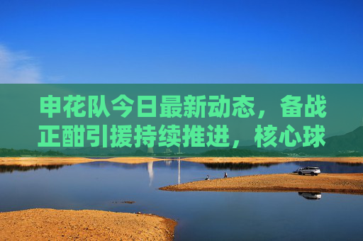 申花队今日最新动态,备战正酣引援持续推进,核心球员伤情更新,申花队备战引援持续推进 核心球员伤情更新 申花队今日最新动态,备战正酣引援持续推进,核心球员伤情更新,申花队备战引援持续推进 核心球员伤情更新