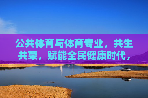 公共体育与体育专业，共生共荣，赋能全民健康时代，公共体育与体育专业共生共荣，赋能全民健康时代