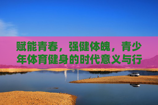 赋能青春，强健体魄，青少年体育健身的时代意义与行动路径，赋能青春强健体魄，青少年体育健身的时代意义与行动路径
