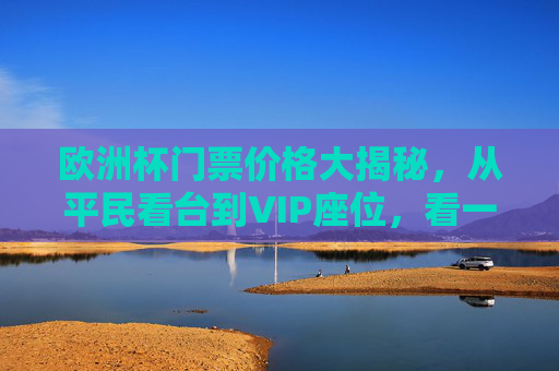 欧洲杯门票价格大揭秘,从平民看台到VIP座位,看一场比赛要花多少钱?欧洲杯门票价格大揭秘,从平民看台到VIP,看一场比赛要花多少? 欧洲杯门票价格大揭秘,从平民看台到VIP座位,看一场比赛要花多少钱?欧洲杯门票价格大揭秘,从平民看台到VIP,看一场比赛要花多少?