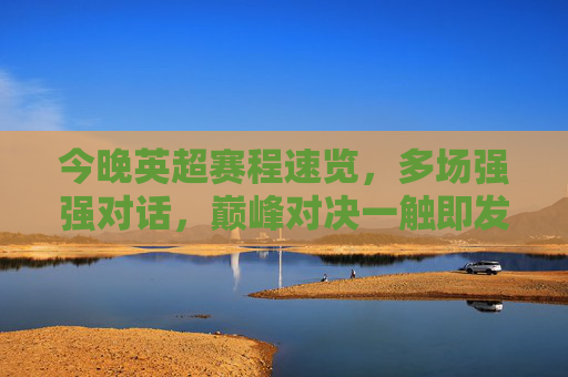 今晚英超赛程速览,多场强强对话,巅峰对决一触即发!今晚英超巅峰对决,多场强强对话赛程速览 今晚英超赛程速览,多场强强对话,巅峰对决一触即发!今晚英超巅峰对决,多场强强对话赛程速览