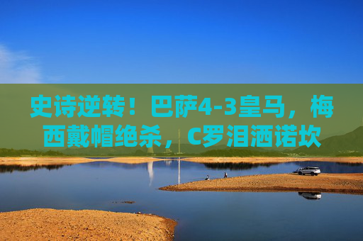 史诗逆转！巴萨4-3皇马，梅西戴帽绝杀，C罗泪洒诺坎普，国家德比9球狂欢夜，史诗逆转国家德比！巴萨4-3皇马，梅西戴帽绝杀C罗泪洒诺坎普