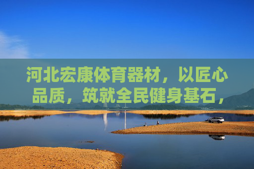 河北宏康体育器材,以匠心品质,筑就全民健身基石,河北宏康,以匠心品质,筑全民健身基石 河北宏康体育器材,以匠心品质,筑就全民健身基石,河北宏康,以匠心品质,筑全民健身基石