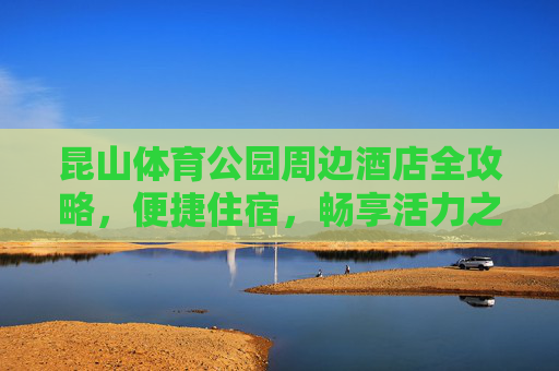 昆山体育公园周边酒店全攻略,便捷住宿,畅享活力之旅,昆山体育公园周边酒店全攻略,便捷住宿,畅享活力之旅 昆山体育公园周边酒店全攻略,便捷住宿,畅享活力之旅,昆山体育公园周边酒店全攻略,便捷住宿,畅享活力之旅