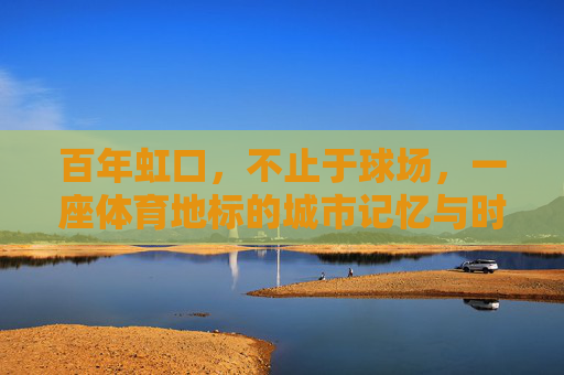 百年虹口,不止于球场,一座体育地标的城市记忆与时代脉动,百年虹口,体育地标的城市记忆与时代脉动 百年虹口,不止于球场,一座体育地标的城市记忆与时代脉动,百年虹口,体育地标的城市记忆与时代脉动