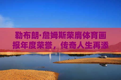 勒布朗·詹姆斯荣膺体育画报年度荣誉，传奇人生再添体育精神注脚，勒布朗·詹姆斯获体育画报年度荣誉 传奇人生书写体育精神