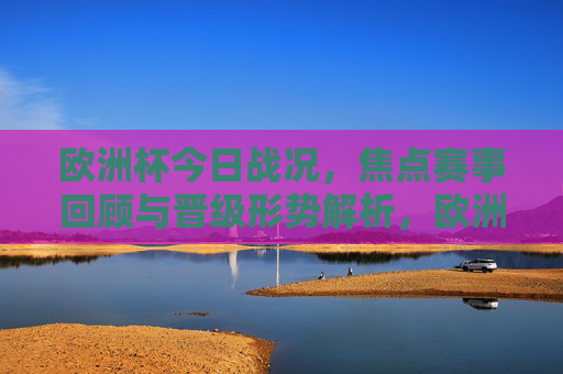 欧洲杯今日战况,焦点赛事回顾与晋级形势解析,欧洲杯今日战况,焦点赛事回顾与晋级形势解析 欧洲杯今日战况,焦点赛事回顾与晋级形势解析,欧洲杯今日战况,焦点赛事回顾与晋级形势解析