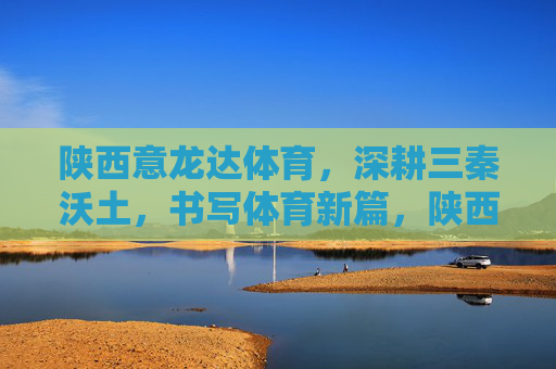 陕西意龙达体育，深耕三秦沃土，书写体育新篇，陕西意龙达体育，深耕三秦沃土 书写体育新篇