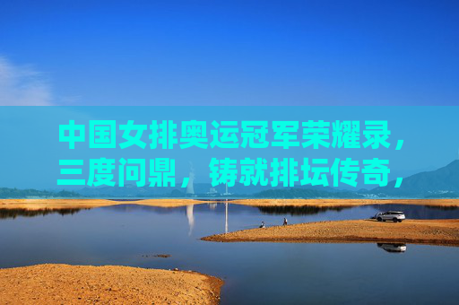中国女排奥运冠军荣耀录,三度问鼎,铸就排坛传奇,中国女排奥运三度问鼎铸就排坛传奇 中国女排奥运冠军荣耀录,三度问鼎,铸就排坛传奇,中国女排奥运三度问鼎铸就排坛传奇