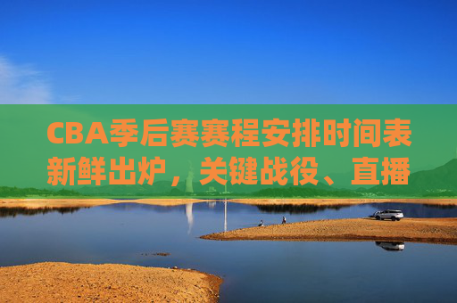 CBA季后赛赛程安排时间表新鲜出炉，关键战役、直播时间全解析，CBA季后赛赛程时间表新鲜出炉，关键战役、直播时间全解析