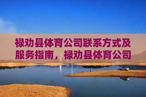 禄劝县体育公司联系方式及服务指南，禄劝县体育公司联系方式及服务指南