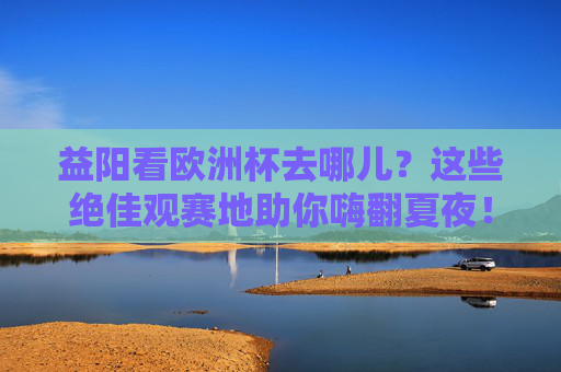 益阳看欧洲杯去哪儿?这些绝佳观赛地助你嗨翻夏夜!益阳欧洲杯观赛地,绝佳去处嗨翻夏夜! 益阳看欧洲杯去哪儿?这些绝佳观赛地助你嗨翻夏夜!益阳欧洲杯观赛地,绝佳去处嗨翻夏夜!