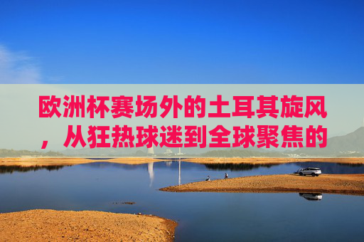 欧洲杯赛场外的土耳其旋风，从狂热球迷到全球聚焦的流量密码，欧洲杯场外土耳其旋风，狂热球迷的全球流量密码